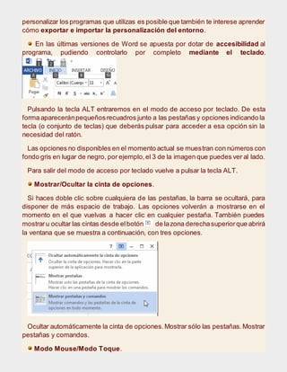 personalizar los programas que utilizas es posible que también te interese aprender
cómo exportar e importar la personalización del entorno.
En las últimas versiones de Word se apuesta por dotar de accesibilidad al
programa, pudiendo controlarlo por completo mediante el teclado.
Pulsando la tecla ALT entraremos en el modo de acceso por teclado. De esta
forma apareceránpequeñosrecuadros junto a las pestañas y opciones indicando la
tecla (o conjunto de teclas) que deberás pulsar para acceder a esa opción sin la
necesidad del ratón.
Las opciones no disponibles en el momento actual se muestran con números con
fondo gris en lugar de negro, por ejemplo,el 3 de la imagen que puedes ver al lado.
Para salir del modo de acceso por teclado vuelve a pulsar la tecla ALT.
Mostrar/Ocultar la cinta de opciones.
Si haces doble clic sobre cualquiera de las pestañas, la barra se ocultará, para
disponer de más espacio de trabajo. Las opciones volverán a mostrarse en el
momento en el que vuelvas a hacer clic en cualquier pestaña. También puedes
mostraru ocultar las cintas desde elbotón de lazona derechasuperiorque abrirá
la ventana que se muestra a continuación, con tres opciones.
Ocultar automáticamente la cinta de opciones.Mostrar sólo las pestañas.Mostrar
pestañas y comandos.
Modo Mouse/Modo Toque.
 
