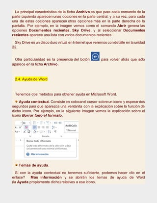 La principal característica de la ficha Archivo es que para cada comando de la
parte izquierda aparecen unas opciones en la parte central, y a su vez, para cada
una de estas opciones aparecen otras opciones más en la parte derecha de la
pantalla. Por ejemplo, en la imagen vemos como el comando Abrir genera las
opciones Documentos recientes, Sky Drive, y al seleccionar Documentos
recientes aparece una lista con varios documentos recientes.
Sky Drive es un disco duro virtual en Internet que veremos condetalle en la unidad
22.
Otra particularidad es la presencia del botón para volver atrás que sólo
aparece en la ficha Archivo.
2.4. Ayuda de Word
Tenemos dos métodos para obtener ayuda en Microsoft Word.
Ayuda contextual.Consiste en colocarel cursor sobre un icono y esperar dos
segundos para que aparezca una ventanita con la explicación sobre la función de
dicho icono. Por ejemplo, en la siguiente imagen vemos la explicación sobre el
icono Borrar todo el formato.
Temas de ayuda.
Si con la ayuda contextual no tenemos suficiente, podemos hacer clic en el
enlace? Más información y se abrirán los temas de ayuda de Word
(la Ayuda propiamente dicha) relativos a ese icono.
 
