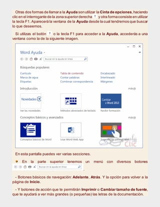 Otras dos formas de llamara la Ayuda sonutilizar la Cinta de opciones,haciendo
clic en el interrogante de la zona superiorderecha y otra formaconsiste en utilizar
la tecla F1. Aparecerá la ventana de la Ayuda desde la cual tendremos que buscar
lo que deseemos.
Si utilizas el botón o la tecla F1 para acceder a la Ayuda, accederás a una
ventana como la de la siguiente imagen.
En esta pantalla puedes ver varias secciones.
En la parte superior tenemos un menú con diversos botones
.
- Botones básicos de navegación: Adelante, Atrás. Y la opción para volver a la
página de Inicio.
- Y botones de acción que te permitirán Imprimir o Cambiar tamaño de fuente,
que te ayudará a ver más grandes (o pequeñas) las letras de la documentación.
 