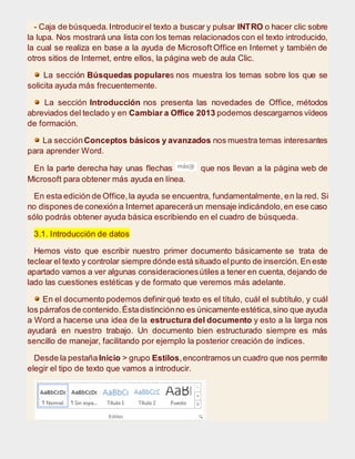 - Caja de búsqueda.Introducirel texto a buscar y pulsar INTRO o hacer clic sobre
la lupa. Nos mostrará una lista con los temas relacionados con el texto introducido,
la cual se realiza en base a la ayuda de Microsoft Office en Internet y también de
otros sitios de Internet, entre ellos, la página web de aula Clic.
La sección Búsquedas populares nos muestra los temas sobre los que se
solicita ayuda más frecuentemente.
La sección Introducción nos presenta las novedades de Office, métodos
abreviados del teclado y en Cambiar a Office 2013 podemos descargarnos vídeos
de formación.
La secciónConceptos básicos y avanzados nos muestra temas interesantes
para aprender Word.
En la parte derecha hay unas flechas que nos llevan a la página web de
Microsoft para obtener más ayuda en línea.
En esta edición de Office,la ayuda se encuentra, fundamentalmente, en la red. Si
no dispones de conexióna Internet aparecerá un mensaje indicándolo,en ese caso
sólo podrás obtener ayuda básica escribiendo en el cuadro de búsqueda.
3.1. Introducción de datos
Hemos visto que escribir nuestro primer documento básicamente se trata de
teclear el texto y controlar siempre dónde está situado elpunto de inserción. En este
apartado vamos a ver algunas consideracionesútiles a tener en cuenta, dejando de
lado las cuestiones estéticas y de formato que veremos más adelante.
En el documento podemos definirqué texto es el título, cuál el subtítulo, y cuál
los párrafos de contenido.Éstadistinciónno es únicamente estética,sino que ayuda
a Word a hacerse una idea de la estructura del documento y esto a la larga nos
ayudará en nuestro trabajo. Un documento bien estructurado siempre es más
sencillo de manejar, facilitando por ejemplo la posterior creación de índices.
Desde la pestañaInicio > grupo Estilos,encontramos un cuadro que nos permite
elegir el tipo de texto que vamos a introducir.
 