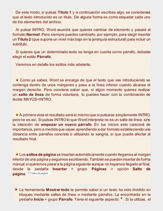 De este modo, si pulsas Título 1 y a continuación escribes algo, se considerará
que el texto introducido es un título. De alguna forma es como etiquetar cada uno
de los elementos del archivo.
Al pulsar INTRO, Word asumirá que quieres cambiar de elemento y pasará al
formato Normal. Pero siempre puedes cambiarlo, por ejemplo, para elegir insertar
un Título 2 (que supone un nivel más bajo en la jerarquía estructural) para incluir un
subtítulo.
Si quieres que un determinado texto se tenga en cuenta como párrafo, deberás
elegir el estilo Párrafo.
Veremos en detalle los estilos más adelante.
Como ya sabes, Word se encarga de que el texto que vas introduciendo se
contenga dentro de unos márgenes y pasa a la línea inferior cuando alcanza el
margen derecho. Pero conviene saber que, si algún momento quieres realizar
un salto de línea de forma voluntaria, lo puedes hacer con la combinación de
teclas MAYÚS+INTRO.
A primera vista el resultado será el mismo que si pulsaras simplemente INTRO,
pero no es así. Si pulsas INTRO lo que Word interpreta no es un salto de línea, sino
la intención de empezar un nuevo párrafo. En tus inicios esto carecerá de
importancia, pero a medidaque vayas aprendiendo a dar formato estableciendo una
distancia entre párrafos concreta o utilizando la sangría, sí que puede afectar al
resultado final.
Los saltos de página se insertan automáticamente cuando llegamos al margen
inferiorde una página y seguimos escribiendo.Tambiénse puedeninsertarde forma
manual si queremos pasara la páginasiguiente aunque no hayamos llegado al final,
desde la pestaña Insertar > grupo Páginas > opción Salto de
página.
La herramienta Mostrar todo te permite saber si un texto ha sido dividido en
bloques mediante saltos de línea o mediante párrafos. La encontrarás en la
pestaña Inicio > grupo Párrafo. Tiene el siguiente aspecto: . Si la utilizas, el
 