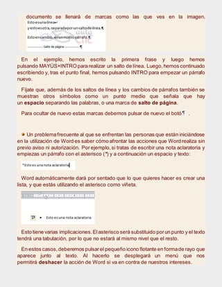documento se llenará de marcas como las que ves en la imagen.
En el ejemplo, hemos escrito la primera frase y luego hemos
pulsando MAYÚS+INTRO para realizar un salto de línea. Luego,hemos continuado
escribiendo y, tras el punto final, hemos pulsando INTRO para empezar un párrafo
nuevo.
Fíjate que, además de los saltos de línea y los cambios de párrafos también se
muestran otros símbolos como un punto medio que señala que hay
un espacio separando las palabras, o una marca de salto de página.
Para ocultar de nuevo estas marcas debemos pulsar de nuevo el botón .
Un problemafrecuente al que se enfrentan las personas que están iniciándose
en la utilización de Word es saber cómo afrontar las acciones que Word realiza sin
previo aviso ni autorización. Por ejemplo,si tratas de escribir una nota aclaratoria y
empiezas un párrafo con el asterisco (*) y a continuación un espacio y texto:
Word automáticamente dará por sentado que lo que quieres hacer es crear una
lista, y que estás utilizando el asterisco como viñeta.
Esto tiene varias implicaciones.Elasterisco será substituido porun punto y el texto
tendrá una tabulación, por lo que no estará al mismo nivel que el resto.
En estos casos,deberemos pulsarel pequeño icono flotante en formade rayo que
aparece junto al texto. Al hacerlo se desplegará un menú que nos
permitirá deshacer la acción de Word si va en contra de nuestros intereses.
 