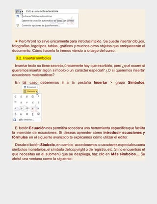 Pero Word no sirve únicamente para introducir texto. Se puede insertar dibujos,
fotografías, logotipos, tablas, gráficos y muchos otros objetos que enriquecerán el
documento. Cómo hacerlo lo iremos viendo a lo largo del curso.
3.2. Insertar símbolos
Insertar texto no tiene secreto,únicamente hay que escribirlo,pero ¿qué ocurre si
queremos insertar algún símbolo o un carácter especial? ¿O si queremos insertar
ecuaciones matemáticas?
En tal caso deberemos ir a la pestaña Insertar > grupo Símbolos.
El botón Ecuación nos permitirá accedera una herramienta específicaque facilita
la inserción de ecuaciones. Si deseas aprender cómo introducir ecuaciones y
fórmulas en el siguiente avanzado te explicamos cómo utilizar el editor.
Desde el botón Símbolo,en cambio,accederemosa caracteres especiales como
símbolos monetarios,el símbolo delcopyright o de registro,etc. Si no encuentras el
que necesitas en el submenú que se despliega, haz clic en Más símbolos.... Se
abrirá una ventana como la siguiente:
 