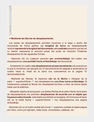 Mediante las Barras de desplazamiento.
Las barras de desplazamiento permiten movernos a lo largo y ancho del
documento de forma gráfica. La longitud de barra de desplazamiento
vertical representa la longitud deldocumento yel cuadrado pequeño que hay en
su interior representa la posición actual del punto de inserción. Podemos
desplazarnos de las siguientes formas:
- Haciendo clic en cualquier posición por encima/debajo del cuadro nos
desplazaremos una pantalla hacia arriba/debajo del documento.
- Arrastrando el cuadro nos desplazaremos proporcionalmente a la posiciónen
la que lo movamos, por ejemplo,en un documento de 20 páginas si arrastramos el
cuadro hacia la mitad de la barra nos colocaremos en la página 10
aproximadamente.
- Mediante las flechas. Si hacemos clic en la flecha o triángulo de la
parte superior/inferior nos desplazaremos una línea hacia arriba/abajo. Si
mantenemos pulsada la flecha nos desplazaremos línea a línea de forma rápida
hasta que la soltemos.
- Mediante objetos de búsqueda.Las dobles flechas de la parte inferior de la barra
de desplazamiento nos permiten desplazarnos de acuerdo con el objeto que
hayamosseleccionado,esteobjeto pordefecto es lapágina, de formaque al hacer
clic en la doble flecha superior/inferior nos desplazaremos una página
arriba/abajo.
Haciendo clic en el botón central del círculo podemos cambiar el objeto página
por otros, como por ejemplo, notas al pie, comentarios, palabras, etc.
 