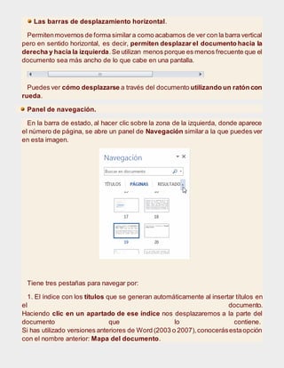 Las barras de desplazamiento horizontal.
Permitenmovernos de forma similar a como acabamos de ver con la barra vertical
pero en sentido horizontal, es decir, permiten desplazar el documento hacia la
derecha y hacia la izquierda.Se utilizan menos porque es menos frecuente que el
documento sea más ancho de lo que cabe en una pantalla.
Puedes ver cómo desplazarse a través del documento utilizando un ratón con
rueda.
Panel de navegación.
En la barra de estado, al hacer clic sobre la zona de la izquierda, donde aparece
el número de página, se abre un panel de Navegación similar a la que puedes ver
en esta imagen.
Tiene tres pestañas para navegar por:
1. El índice con los títulos que se generan automáticamente al insertar títulos en
el documento.
Haciendo clic en un apartado de ese índice nos desplazaremos a la parte del
documento que lo contiene.
Si has utilizado versiones anteriores de Word (2003 o 2007),conocerásestaopción
con el nombre anterior: Mapa del documento.
 