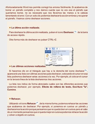 Afortunadamente Word nos permite corregir los errores fácilmente. Si acabamos de
borrar un párrafo completo y nos damos cuenta que no era ese el párrafo que
queríamos borrar, no es necesario que nos llevemos las manos a la cabeza
lamentando el error. Conun solo clic podemos deshacerla acciónerrónea y recuperar
el párrafo. Veamos cómo deshacer acciones:
La última acción realizada.
Para deshacerla última acciónrealizada, pulsar el icono Deshacer, de la barra
de acceso rápido.
Otra forma más de deshacer es pulsar CTRL+Z.
Las últimas acciones realizadas.
Si hacemos clic en el triángulo que hay a la derecha del icono deshacer ,
aparecerá una lista con últimas acciones para deshacer,colocando elcursor en esa
lista podremos deshacervarias acciones a la vez. Por ejemplo,al colocar el cursor
en la tercera línea de la lista desharemos tres acciones.
La lista nos indica de forma abreviada cuales son las diferentes acciones que
podemos deshacer, por ejemplo, Efecto de relleno de texto, Escritura "la",
Cursiva.
Rehacer.
Utilizando el icono Rehacer ,de la misma forma,podemosrehacerlas acciones
que acabamos de deshacer. Por ejemplo, si ponemos en cursiva un párrafo y
deshacemos laacciónporque pensamos que no queda bien en cursiva pero al cabo
de un momento pensamos que síquedamejorencursivapodemos rehacerlaacción
y volver a dejarlo en cursiva.
 
