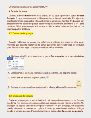 Otra forma de rehacer es pulsar CTRL+Y.
Repetir formato.
Cuando el botón Rehacer no está activo, en su lugar aparece el botón Repetir
formato que permite repetir la última acción de formato realizada. Por ejemplo,
si seleccionamos una palabra y le cambiamos el tamaño de fuente a 14,bastará con
seleccionar otra palabra y pulsar este botón para cambiarle el tamaño a 14. Este
botón es útil si tenemos que aplicar una acción a varias palabras distribuidas por
distintas partes del texto.
3.7. Copiar, cortar y pegar
Cuando hablamos de copiar nos referimos a colocar una copia en otro lugar;
mientras que cuando hablamos de cortar queremos decir quitar algo de un lugar
para llevarlo a otro lugar. Se pueden utilizar varios métodos.
Mediante el ratón y los iconos en el grupo Portapapeles de la pestaña Inicio:
1. Seleccionar el elemento (carácter, palabra, párrafo,..) a copiar o cortar.
2. Hacer clic en el icono copiar o cortar, .
3. Colocar el cursor en el punto de destino y hacer clic en el icono pegar.
3.8. Opciones de pegado
Cada vez que pegamos se copia el texto tal y como lo copiamos, con el formato
que tenía. Por ejemplo,si copiamos algo que estaba en estilo negrita y tamaño 18,
al pegar se pegará también en negrita y tamaño 18. Sin embargo, en ocasiones
puede interesarnos que no se copie el formato ya que desentonaría en el lugar
donde lo vamos a copiar. Para solucionar esto existen las Opciones de pegado
 