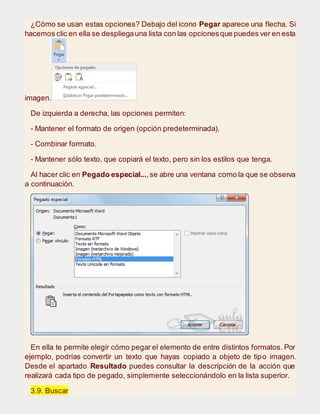 ¿Cómo se usan estas opciones? Debajo del icono Pegar aparece una flecha. Si
hacemos clic en ella se despliegauna lista con las opcionesque puedes ver en esta
imagen.
De izquierda a derecha, las opciones permiten:
- Mantener el formato de origen (opción predeterminada).
- Combinar formato.
- Mantener sólo texto, que copiará el texto, pero sin los estilos que tenga.
Al hacer clic en Pegado especial...,se abre una ventana como la que se observa
a continuación.
En ella te permite elegir cómo pegar el elemento de entre distintos formatos. Por
ejemplo, podrías convertir un texto que hayas copiado a objeto de tipo imagen.
Desde el apartado Resultado puedes consultar la descripción de la acción que
realizará cada tipo de pegado, simplemente seleccionándolo en la lista superior.
3.9. Buscar
 