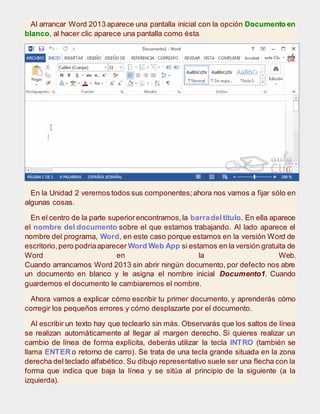 Al arrancar Word 2013 aparece una pantalla inicial con la opción Documento en
blanco, al hacer clic aparece una pantalla como ésta.
En la Unidad 2 veremos todos sus componentes;ahora nos vamos a fijar sólo en
algunas cosas.
En el centro de la parte superiorencontramos,la barradeltítulo. En ella aparece
el nombre del documento sobre el que estamos trabajando. Al lado aparece el
nombre del programa, Word, en este caso porque estamos en la versión Word de
escritorio,pero podríaaparecer Word Web App si estamos en la versión gratuita de
Word en la Web.
Cuando arrancamos Word 2013 sin abrir ningún documento, por defecto nos abre
un documento en blanco y le asigna el nombre inicial Documento1. Cuando
guardemos el documento le cambiaremos el nombre.
Ahora vamos a explicar cómo escribir tu primer documento, y aprenderás cómo
corregir los pequeños errores y cómo desplazarte por el documento.
Al escribir un texto hay que teclearlo sin más. Observarás que los saltos de línea
se realizan automáticamente al llegar al margen derecho. Si quieres realizar un
cambio de línea de forma explícita, deberás utilizar la tecla INTRO (también se
llama ENTER o retorno de carro). Se trata de una tecla grande situada en la zona
derecha del teclado alfabético. Su dibujo representativo suele ser una flecha con la
forma que indica que baja la línea y se sitúa al principio de la siguiente (a la
izquierda).
 