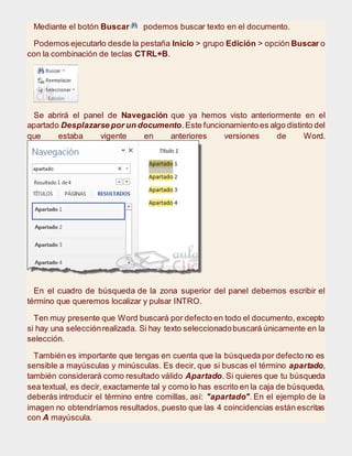 Mediante el botón Buscar podemos buscar texto en el documento.
Podemos ejecutarlo desde la pestaña Inicio > grupo Edición > opción Buscar o
con la combinación de teclas CTRL+B.
Se abrirá el panel de Navegación que ya hemos visto anteriormente en el
apartado Desplazarse por un documento.Este funcionamiento es algo distinto del
que estaba vigente en anteriores versiones de Word.
En el cuadro de búsqueda de la zona superior del panel debemos escribir el
término que queremos localizar y pulsar INTRO.
Ten muy presente que Word buscará por defecto en todo el documento, excepto
si hay una selecciónrealizada. Si hay texto seleccionadobuscará únicamente en la
selección.
También es importante que tengas en cuenta que la búsqueda por defecto no es
sensible a mayúsculas y minúsculas. Es decir, que si buscas el término apartado,
también considerará como resultado válido Apartado. Si quieres que tu búsqueda
sea textual, es decir, exactamente tal y como lo has escrito en la caja de búsqueda,
deberás introducir el término entre comillas, así: "apartado". En el ejemplo de la
imagen no obtendríamos resultados, puesto que las 4 coincidencias están escritas
con A mayúscula.
 