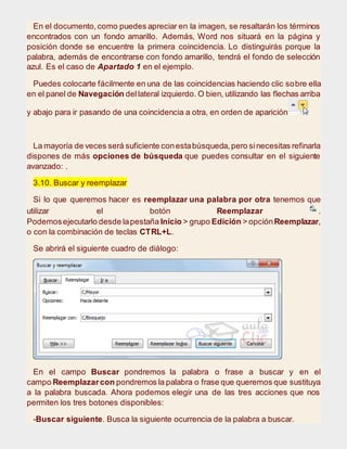 En el documento,como puedes apreciar en la imagen, se resaltarán los términos
encontrados con un fondo amarillo. Además, Word nos situará en la página y
posición donde se encuentre la primera coincidencia. Lo distinguirás porque la
palabra, además de encontrarse con fondo amarillo, tendrá el fondo de selección
azul. Es el caso de Apartado 1 en el ejemplo.
Puedes colocarte fácilmente en una de las coincidencias haciendo clic sobre ella
en el panel de Navegación dellateral izquierdo. O bien, utilizando las flechas arriba
y abajo para ir pasando de una coincidencia a otra, en orden de aparición.
La mayoría de veces será suficiente conestabúsqueda,pero sinecesitas refinarla
dispones de más opciones de búsqueda que puedes consultar en el siguiente
avanzado: .
3.10. Buscar y reemplazar
Si lo que queremos hacer es reemplazar una palabra por otra tenemos que
utilizar el botón Reemplazar .
Podemosejecutarlo desde lapestaña Inicio > grupo Edición > opciónReemplazar,
o con la combinación de teclas CTRL+L.
Se abrirá el siguiente cuadro de diálogo:
En el campo Buscar pondremos la palabra o frase a buscar y en el
campo Reemplazarcon pondremos la palabra o frase que queremos que sustituya
a la palabra buscada. Ahora podemos elegir una de las tres acciones que nos
permiten los tres botones disponibles:
-Buscar siguiente. Busca la siguiente ocurrencia de la palabra a buscar.
 