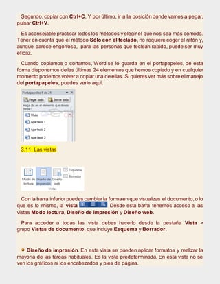 Segundo, copiar con Ctrl+C. Y por último, ir a la posición donde vamos a pegar,
pulsar Ctrl+V.
Es aconsejable practicar todos los métodos y elegir el que nos sea más cómodo.
Tener en cuenta que el método Sólo con el teclado, no requiere coger el ratón y,
aunque parece engorroso, para las personas que teclean rápido, puede ser muy
eficaz.
Cuando copiamos o cortamos, Word se lo guarda en el portapapeles, de esta
forma disponemos de las últimas 24 elementos que hemos copiado y en cualquier
momento podemosvolver a copiar una de ellas. Si quieres ver más sobre el manejo
del portapapeles, puedes verlo aquí.
3.11. Las vistas
Con la barra inferiorpuedes cambiarla formaen que visualizas el documento,o lo
que es lo mismo, la vista Desde esta barra tenemos acceso a las
vistas Modo lectura, Diseño de impresión y Diseño web.
Para acceder a todas las vista debes hacerlo desde la pestaña Vista >
grupo Vistas de documento, que incluye Esquema y Borrador.
Diseño de impresión. En esta vista se pueden aplicar formatos y realizar la
mayoría de las tareas habituales. Es la vista predeterminada. En esta vista no se
ven los gráficos ni los encabezados y pies de página.
 