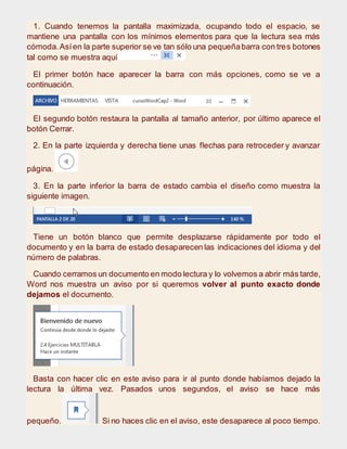 1. Cuando tenemos la pantalla maximizada, ocupando todo el espacio, se
mantiene una pantalla con los mínimos elementos para que la lectura sea más
cómoda.Asíen la parte superior se ve tan sólo una pequeñabarra con tres botones
tal como se muestra aquí
El primer botón hace aparecer la barra con más opciones, como se ve a
continuación.
El segundo botón restaura la pantalla al tamaño anterior, por último aparece el
botón Cerrar.
2. En la parte izquierda y derecha tiene unas flechas para retroceder y avanzar
página.
3. En la parte inferior la barra de estado cambia el diseño como muestra la
siguiente imagen.
Tiene un botón blanco que permite desplazarse rápidamente por todo el
documento y en la barra de estado desaparecen las indicaciones del idioma y del
número de palabras.
Cuando cerramos un documento en modo lectura y lo volvemos a abrir más tarde,
Word nos muestra un aviso por si queremos volver al punto exacto donde
dejamos el documento.
Basta con hacer clic en este aviso para ir al punto donde habíamos dejado la
lectura la última vez. Pasados unos segundos, el aviso se hace más
pequeño. Si no haces clic en el aviso, este desaparece al poco tiempo.
 