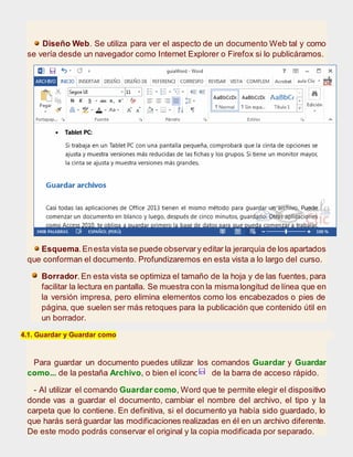 Diseño Web. Se utiliza para ver el aspecto de un documento Web tal y como
se vería desde un navegador como Internet Explorer o Firefox si lo publicáramos.
Esquema.Enesta vista se puede observary editar la jerarquía de los apartados
que conforman el documento. Profundizaremos en esta vista a lo largo del curso.
Borrador.En esta vista se optimiza el tamaño de la hoja y de las fuentes, para
facilitar la lectura en pantalla. Se muestra con la mismalongitud de línea que en
la versión impresa, pero elimina elementos como los encabezados o pies de
página, que suelen ser más retoques para la publicación que contenido útil en
un borrador.
4.1. Guardar y Guardar como
Para guardar un documento puedes utilizar los comandos Guardar y Guardar
como... de la pestaña Archivo, o bien el icono de la barra de acceso rápido.
- Al utilizar el comando Guardar como, Word que te permite elegir el dispositivo
donde vas a guardar el documento, cambiar el nombre del archivo, el tipo y la
carpeta que lo contiene. En definitiva, si el documento ya había sido guardado, lo
que harás será guardar las modificaciones realizadas en él en un archivo diferente.
De este modo podrás conservar el original y la copia modificada por separado.
 