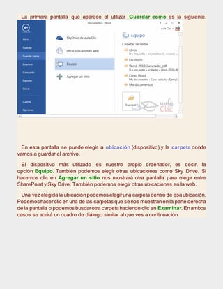 La primera pantalla que aparece al utilizar Guardar como es la siguiente.
En esta pantalla se puede elegir la ubicación (dispositivo) y la carpeta donde
vamos a guardar el archivo.
El dispositivo más utilizado es nuestro propio ordenador, es decir, la
opción Equipo. También podemos elegir otras ubicaciones como Sky Drive. Si
hacemos clic en Agregar un sitio nos mostrará otra pantalla para elegir entre
SharePoint y Sky Drive. También podemos elegir otras ubicaciones en la web.
Una vez elegidala ubicación podemos elegiruna carpeta dentro de esaubicación.
Podemoshacerclic en una de las carpetas que se nos muestran en la parte derecha
de la pantalla o podemos buscarotra carpetahaciendo clic en Examinar.Enambos
casos se abrirá un cuadro de diálogo similar al que ves a continuación
 