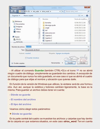 - Al utilizar el comando Guardar (también CTRL+G) o el icono no se abrirá
ningún cuadro de diálogo, simplemente se guardarán los cambios. A excepción de
un documento que nunca ha sido guardado, en ese caso sí que se abrirá el cuadro
de diálogo para que elijas el nombre y ubicación que quieras darle.
En función de la versión de Windows que utilices, la ventana será de una forma u
otra. Aun así, aunque la estética y botones cambien ligeramente, la base es la
misma. Para guardar un archivo debes tener en cuenta:
- Dónde se guarda
- El nombre del archivo
- El tipo del archivo
Veamos cómo elegir estos parámetros:
Dónde se guarda:
En la parte central del cuadro se muestran los archivos y carpetas que hay dentro
de la carpeta en que estamos situados, en este caso otros_word. Ten en cuenta
 