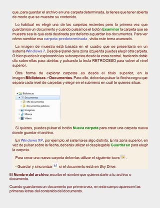 que, para guardar el archivo en una carpetadeterminada, la tienes que tener abierta
de modo que se muestre su contenido.
Lo habitual es elegir una de las carpetas recientes pero la primera vez que
guardamos un documento y cuando pulsamos el botón Examinar la carpeta que se
muestre sea la que está destinada por defecto a guardar los documentos.Para ver
cómo cambiar esa carpeta predeterminada, visita este tema avanzado.
La imagen de muestra está basada en el cuadro que se presentaría en un
sistemaWindows 7.Desde elpanelde la zona izquierda puedes elegirotracarpeta.
O bien puedes ir explorando las subcarpetas desde la zona central, haciendo doble
clic sobre ellas para abrirlas y pulsando la tecla RETROCESO para volver al nivel
superior.
Otra forma de explorar carpetas es desde el título superior, en la
imagen Bibliotecas > Documentos.Para ello, deberías pulsar la flecha negra que
separa cada nivel de carpetas y elegir en el submenú en cuál te quieres situar.
Si quieres, puedes pulsar el botón Nueva carpeta para crear una carpeta nueva
donde guardar el archivo.
En Windows XP, por ejemplo,el sistema es algo distinto. En la zona superior, en
vez de pulsar sobre la flecha,deberás utilizar el desplegable Guardaren para elegir
la carpeta.
Para crear una nueva carpeta deberías utilizar el siguiente icono .
- Guardar y sincronizar si el documento está en Sky Drive.
El Nombre del archivo,escribe el nombre que quieres darle a tu archivo o
documento.
Cuando guardamos un documento por primera vez, en este campo aparecen las
primeras letras del contenido del documento.
 