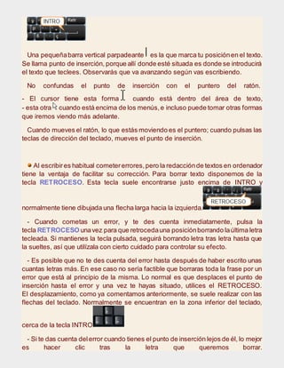 Una pequeñabarra vertical parpadeante es la que marca tu posiciónen el texto.
Se llama punto de inserción, porque allí donde esté situada es donde se introducirá
el texto que teclees. Observarás que va avanzando según vas escribiendo.
No confundas el punto de inserción con el puntero del ratón.
- El cursor tiene esta forma cuando está dentro del área de texto,
- esta otra cuando está encima de los menús,e incluso puede tomar otras formas
que iremos viendo más adelante.
Cuando mueves el ratón, lo que estás moviendo es el puntero; cuando pulsas las
teclas de dirección del teclado, mueves el punto de inserción.
Al escribires habitual cometererrores,pero la redacciónde textos en ordenador
tiene la ventaja de facilitar su corrección. Para borrar texto disponemos de la
tecla RETROCESO. Esta tecla suele encontrarse justo encima de INTRO y
normalmente tiene dibujada una flecha larga hacia la izquierda.
- Cuando cometas un error, y te des cuenta inmediatamente, pulsa la
tecla RETROCESO unavez para que retrocedauna posiciónborrando laúltima letra
tecleada. Si mantienes la tecla pulsada, seguirá borrando letra tras letra hasta que
la sueltes, así que utilízala con cierto cuidado para controlar su efecto.
- Es posible que no te des cuenta del error hasta después de haber escrito unas
cuantas letras más. En ese caso no sería factible que borraras toda la frase por un
error que está al principio de la misma. Lo normal es que desplaces el punto de
inserción hasta el error y una vez te hayas situado, utilices el RETROCESO.
El desplazamiento, como ya comentamos anteriormente, se suele realizar con las
flechas del teclado. Normalmente se encuentran en la zona inferior del teclado,
cerca de la tecla INTRO.
- Si te das cuenta delerror cuando tienes el punto de inserción lejos de él, lo mejor
es hacer clic tras la letra que queremos borrar.
 