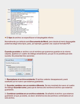 El tipo de archivo se especificaen el desplegable inferior.
Normalmente por defecto será Documentode Word, pero desde el menú despegable
podemos elegirotros tipos,para, por ejemplo,guardar una copia el formato PDF.
Cuando ya existe un archivo con el nombre que queremos guardar en la misma
carpeta, aparece un cuadro de diálogo avisándonos,ya que no es posible que esto
suceda. Se presentan tres opciones:
1. Reemplazar el archivoexistente.El archivo anterior desaparecerá yserá
sustituido por el nuevo que estamos guardando.
2. Guardar cambios con un nombre diferente.Se nos mostrará de nuevo el cuadro
de diálogo Guardarcomo,para que le demos otro nombre al archivo que estamos
guardando.
3. Combinarcambios en un archivo existente.Se añadirá el archivo que estamos
guardando al que ya existía, es decir, tendremos los dos archivos combinados en un
solo archivo.
 