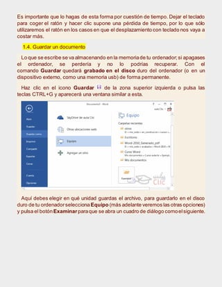 Es importante que lo hagas de esta forma por cuestión de tiempo. Dejar el teclado
para coger el ratón y hacer clic supone una pérdida de tiempo, por lo que sólo
utilizaremos el ratón en los casos en que el desplazamiento con teclado nos vaya a
costar más.
1.4. Guardar un documento
Lo que se escribe se va almacenando en la memoriade tu ordenador;si apagases
el ordenador, se perdería y no lo podrías recuperar. Con el
comando Guardar quedará grabado en el disco duro del ordenador (o en un
dispositivo externo, como una memoria usb) de forma permanente.
Haz clic en el icono Guardar de la zona superior izquierda o pulsa las
teclas CTRL+G y aparecerá una ventana similar a esta.
Aquí debes elegir en qué unidad guardas el archivo, para guardarlo en el disco
duro de tu ordenadorselecciona Equipo (más adelante veremos las otras opciones)
y pulsa el botónExaminarparaque se abra un cuadro de diálogo comoelsiguiente.
 