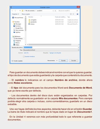 Para guardar un documento debesindicarelnombre conelque lo quieres guardar,
el tipo de documento que estásguardando yla carpeta que contendrá tu documento.
- El nombre lo indicamos en el campo Nombre de archivo, donde ahora
pone Notas escolares.
- El tipo del documento para los documentos Word será Documento de Word,
que ya viene escrito por defecto.
- Los documentos dentro del disco duro están organizados en carpetas. Por
defecto normalmente se guardarán en la carpeta Mis documentos. Pero siempre
podrás elegir otra carpeta o incluso, como comentábamos, guardarlo en un disco
extraíble.
Una vez hayas definido los tres aspectos,deberás hacerclic en el botón Guardar.
La barra de título indicará el nombre que le hayas dado en lugar de Documento1.
En la Unidad 4 veremos con más profundidad todo lo que referente a guardar
documentos.
 