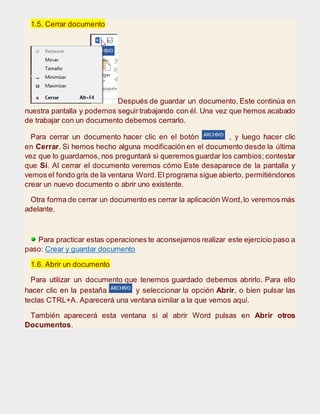 1.5. Cerrar documento
Después de guardar un documento, Este continúa en
nuestra pantalla y podemos seguirtrabajando con él. Una vez que hemos acabado
de trabajar con un documento debemos cerrarlo.
Para cerrar un documento hacer clic en el botón , y luego hacer clic
en Cerrar. Si hemos hecho alguna modificación en el documento desde la última
vez que lo guardamos, nos preguntará si queremos guardar los cambios; contestar
que Sí. Al cerrar el documento veremos cómo Este desaparece de la pantalla y
vemos el fondo gris de la ventana Word.El programa sigue abierto, permitiéndonos
crear un nuevo documento o abrir uno existente.
Otra forma de cerrar un documento es cerrar la aplicación Word,lo veremos más
adelante.
Para practicar estas operaciones te aconsejamos realizar este ejercicio paso a
paso: Crear y guardar documento
1.6. Abrir un documento
Para utilizar un documento que tenemos guardado debemos abrirlo. Para ello
hacer clic en la pestaña y seleccionar la opción Abrir, o bien pulsar las
teclas CTRL+A. Aparecerá una ventana similar a la que vemos aquí.
También aparecerá esta ventana si al abrir Word pulsas en Abrir otros
Documentos.
 