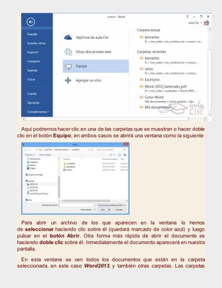 Aquí podremos hacer clic en una de las carpetas que se muestran o hacer doble
clic en el botón Equipo, en ambos casos se abrirá una ventana como la siguiente
Para abrir un archivo de los que aparecen en la ventana lo hemos
de seleccionar haciendo clic sobre él (quedará marcado de color azul) y luego
pulsar en el botón Abrir. Otra forma más rápida de abrir el documento es
haciendo doble clic sobre él. Inmediatamente el documento aparecerá en nuestra
pantalla.
En esta ventana se ven todos los documentos que están en la carpeta
seleccionada, en este caso Word2013, y también otras carpetas. Las carpetas
 