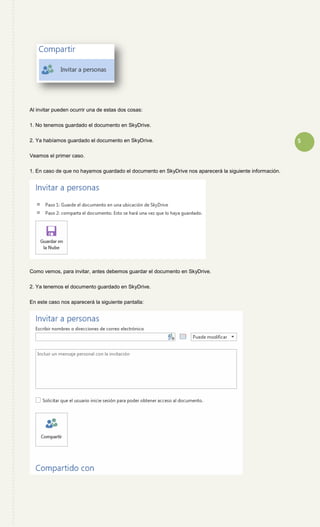 5
Al invitar pueden ocurrir una de estas dos cosas:
1. No tenemos guardado el documento en SkyDrive.
2. Ya habíamos guardado el documento en SkyDrive.
Veamos el primer caso.
1. En caso de que no hayamos guardado el documento en SkyDrive nos aparecerá la siguiente información.
Como vemos, para invitar, antes debemos guardar el documento en SkyDrive.
2. Ya tenemos el documento guardado en SkyDrive.
En este caso nos aparecerá la siguiente pantalla:
 