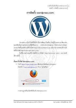 การสร้างเว็บบล็อกด้วย wordpress.com 1
                                                              ตอนที่ 1 การติดตั้ง wordpress.com

                       การติดตั้ง wordpress.com




              Wordpress เป็นเว็บไซต์ที่ให้บริการในการพัฒนาเว็บบล็อก โดยผู้ใช้งานสามารถพัฒนาต่อ
ยอดเพื่อเพิ่มความสามารถตามที่ผู้ใช้ต้องการ เราสามารถ Wordpress นั้นสามารถดาวน์โหลด
ระบบมาติดตั้งและใช้งานได้ที่เว็บไซต์ htpp://www.wordpress.org หรือ สามารถทดลองใช้งานได้
ฟรีที่เว็บไซต์ http://www.word press .com
              ในที่นี้จะขอนาเสนอวิธีการติดตั้งจาก เว็บไซต์ http://www.word press .com โดยมี
วิธีการดังนี้

ค้นหาเว็บไซต์ Wordpress.com
    1. ไปที่ https://www.google.co.th เพื่อค้นหาเว็บไซต์ของ Wordpress
        พิมพ์คาว่า www.wordpress.com /Thai ในช่องค้นหา




        จะปรากฏรายชื่อเว็บไซต์ที่เกี่ยวกับ Wordpress.com




Pipit Sitthisak | Poh-Chang Academy of ARTs | RMUTR                   Last update : 20 พฤศจิกายน 2555
 