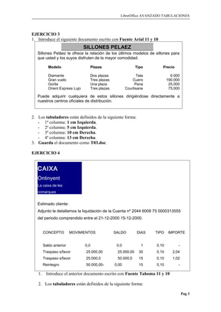 LibreOffice AVANZADO TABULACIONES
EJERCICIO 3
1. Introduce el siguiente documento escrito con Fuente Arial 11 y 10
2. Los tabuladores están definidos de la siguiente forma:
- 1ª columna: 1 cm Izquierda.
- 2ª columna: 5 cm Izquierda.
- 3ª columna: 10 cm Derecha.
- 4ª columna: 13 cm Derecha.
3. Guarda el documento como T03.doc.
EJERCICIO 4
1. Introduce el anterior documento escrito con Fuente Tahoma 11 y 10
2. Los tabuladores están definidos de la siguiente forma:
Pag 3
SILLONES PELAEZ
Sillones Peláez le ofrece la relación de los últimos modelos de sillones para
que usted y los suyos disfruten de la mayor comodidad.
Modelo Plazas Tipo Precio
Diamante Dos plazas Tela 6.000
Gran vuelo Tres plazas Cuero 190.000
Gorila Una plaza Pana 25.000
Orient Express Lujo Tres plazas Courtisane 75.000
Puede adquirir cualquiera de estos sillones dirigiéndose directamente a
nuestros centros oficiales de distribución.
CAIXA
Ontinyent
La caixa de les
comarques
Estimado cliente:
Adjunto le detallamos la liquidación de la Cuenta nº 2044 6009 75 0000313555
del periodo comprendido entre el 21-12-2000 15-12-2000.
CONCEPTO MOVIMIENTOS SALDO DIAS TIPO IMPORTE
Saldo anterior 0,0 0,0 1 0,10 -
Traspaso s/favor 25.000,00 25.000,00 30 0,10 2,04
Traspaso s/favor 25.000,0 50.000,0 15 0,10 1,02
Reintegro 50.000,00- 0,00 15 0,10 -
Traspaso s/favor 25.000,0 25.000,0 8 0,10 0,54
 