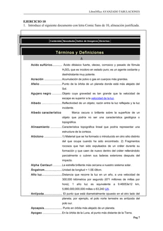 LibreOffice AVANZADO TABULACIONES
EJERCICIO 10
1. Introduce el siguiente documento con letra Comic Sans de 10, alineación justificada.
Términos y Definiciones
A
Acido sulfúrico......... Ácido dibásico fuerte, oleoso, corrosivo y pesado de fómula
H2SO4 que es incoloro en estado puro; es un agente oxidante y
deshidratante muy potente.
Acreción .......................Acumulación de polvo o gas en cuerpos más grandes.
Afelio ............................Punto de la órbita de un planeta donde está más alejado del
Sol.
Agujero negro .............Objeto cuya gravedad es tan grande que la velocidad de
escape es superior a la velocidad de la luz.
Albedo ..........................Reflectividad de un objeto; razón entre la luz reflejada y la luz
incidente.
Albedo característico Marca oscura o brillante sobre la superficie de un
objeto que podría no ser una característica geológica o
topográfica.
Alineamiento ...............Característica topográfica lineal que podría representar una
estructura de la corteza.
Alóctono .......................1) Material que se ha formado o introducido en otro sitio distinto
del que ocupa cuando ha sido encontrado. 2) Fragmentos
rocosos que han sido expulsados de un cráter durante su
formación y que caen de nuevo dentro del cráter rellenándolo
parcialmente o cubren sus laderas exteriores después del
impacto.
Alpha Centauri ...........La estrella brillante más cercana a nuestro sistema solar.
Ángstrom.................Unidad de longitud = 1.0E-08cm.
Año luz....................Distancia que recorre la luz en un año, a una velocidad de
300,000 kilómetros por segundo (671 millones de millas por
hora); 1 año luz es equivalente a 9.46053e12 km,
5,880,000,000,000 millas o 63,240 UA.
Antípoda.................. El punto que está diametralmente opuesto en el otro lado del
planeta; por ejemplo, el polo norte terrestre es antípoda del
polo sur.
Apoapsis.................. Punto en órbita más alejado de un planeta.
Apogeo .........................En la órbita de la Luna, el punto más distante de la Tierra.
Pag 7
 