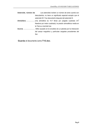 LibreOffice AVANZADO TABULACIONES
Asteroide, número de Los asteroides reciben un número de serie cuando son
descubiertos; no tiene un significado especial excepto que el
asteroide N+1 fue descubierto después del asteroide N.
Atmósfera ....................Una atmósfera es 14.7 libras por pulgada cuadrada (10
5
Newtons por metro cuadrado); la presión atmosférica media en
la Tierra a nivel del mar.
Aurora ........................... Brillo causado en la ionosfera de un planeta por la interacción
del campo magnético y partículas cargadas procedentes del
Sol.
Guarda el documento como T10.doc.
Pag 8
 