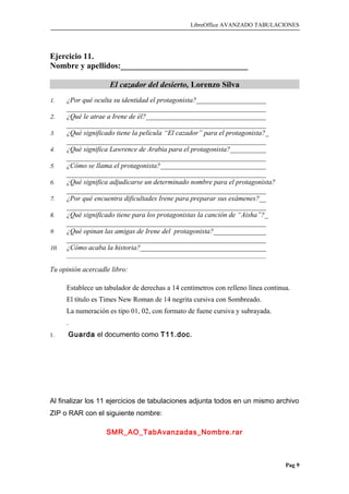 LibreOffice AVANZADO TABULACIONES
Ejercicio 11.
Nombre y apellidos:_______________________________
El cazador del desierto, Lorenzo Silva
1. ¿Por qué oculta su identidad el protagonista?____________________
_________________________________________________________
2. ¿Qué le atrae a Irene de él?___________________________________
_________________________________________________________
3. ¿Qué significado tiene la película “El cazador” para el protagonista?_
_________________________________________________________
4. ¿Qué significa Lawrence de Arabia para el protagonista?___________
_________________________________________________________
5. ¿Cómo se llama el protagonista?_______________________________
_________________________________________________________
6. ¿Qué significa adjudicarse un determinado nombre para el protagonista?
_________________________________________________________
7. ¿Por qué encuentra dificultades Irene para preparar sus exámenes?__
_________________________________________________________
8. ¿Qué significado tiene para los protagonistas la canción de “Aisha”?_
_________________________________________________________
9. ¿Qué opinan las amigas de Irene del protagonista?_______________
_________________________________________________________
10. ¿Cómo acaba la historia?____________________________________
_____________________________________________________________________
Tu opinión acercadle libro:
Establece un tabulador de derechas a 14 centímetros con relleno línea continua.
El título es Times New Roman de 14 negrita cursiva con Sombreado.
La numeración es tipo 01, 02, con formato de fuene cursiva y subrayada.
.
1. Guarda el documento como T11.doc.
Al finalizar los 11 ejercicios de tabulaciones adjunta todos en un mismo archivo
ZIP o RAR con el siguiente nombre:
SMR_AO_TabAvanzadas_Nombre.rar
Pag 9
 