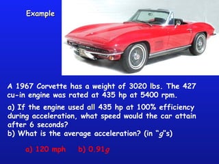 ExampleExample
A 1967 Corvette has a weight of 3020 lbs. The 427
cu-in engine was rated at 435 hp at 5400 rpm.
a) If the engine used all 435 hp at 100% efficiency
during acceleration, what speed would the car attain
after 6 seconds?
b) What is the average acceleration? (in “g”s)
a) 120 mph b) 0.91g
 