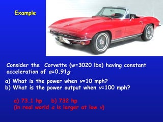 ExampleExample
Consider the Corvette (w=3020 lbs) having constant
acceleration of a=0.91g
a) What is the power when v=10 mph?
b) What is the power output when v=100 mph?
a) 73.1 hp b) 732 hp
(in real world a is larger at low v)
 