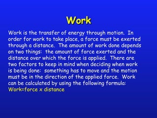 Work is the transfer of energy through motion. In
order for work to take place, a force must be exerted
through a distance. The amount of work done depends
on two things: the amount of force exerted and the
distance over which the force is applied. There are
two factors to keep in mind when deciding when work
is being done: something has to move and the motion
must be in the direction of the applied force. Work
can be calculated by using the following formula:
Work=force x distance
WorkWork
 