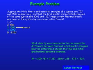 Example ProblemExample Problem
Suppose the initial kinetic and potential energies of a system are 75J
and 250J respectively, and that the final kinetic and potential energies
of the same system are 300J and -25J respectively. How much work
was done on the system by non-conservative forces?
1. 0J
2. 50J
3. -50J
4. 225J
5. -225J
correct
Work done by non-conservative forces equals the
difference between final and initial kinetic energies
plus the difference between the final and initial
gravitational potential energies.
W = (300-75) + ((-25) - 250) = 225 - 275 = -50J.
Samar HathoutSamar Hathout
 