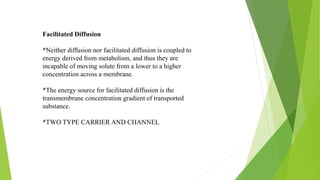 Facilitated Diffusion
*Neither diffusion nor facilitated diffusion is coupled to
energy derived from metabolism, and thus they are
incapable of moving solute from a lower to a higher
concentration across a membrane.
*The energy source for facilitated diffusion is the
transmembrane concentration gradient of transported
substance.
*TWO TYPE CARRIER AND CHANNEL
 