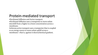 Protein-mediated transport
Facilitated diffusion and Active transport.
Facilitated diffusion uses a transporter to move solute
downhill from a higher to a lower concentration across a
membrane.
whereas active transport uses a transporter that is coupled
to an energy source to move solute uphill across a
membrane—that is, against it electrochemical gradient.
 