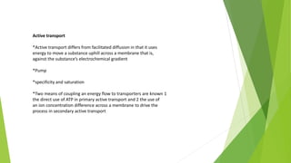 Active transport
*Active transport differs from facilitated diffusion in that it uses
energy to move a substance uphill across a membrane that is,
against the substance’s electrochemical gradient
*Pump
*specificity and saturation
*Two means of coupling an energy flow to transporters are known 1
the direct use of ATP in primary active transport and 2 the use of
an ion concentration difference across a membrane to drive the
process in secondary active transport
 