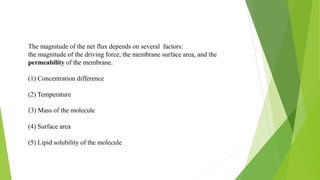 The magnitude of the net flux depends on several factors:
the magnitude of the driving force, the membrane surface area, and the
permeability of the membrane.
(1) Concentration difference
(2) Temperature
(3) Mass of the molecule
(4) Surface area
(5) Lipid solubility of the molecule
 