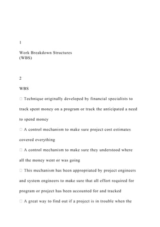 1
Work Breakdown Structures
(WBS)
2
WBS
track spent money on a program or track the anticipated a need
to spend money
covered everything
all the money went or was going
and system engineers to make sure that all effort required for
program or project has been accounted for and tracked
 