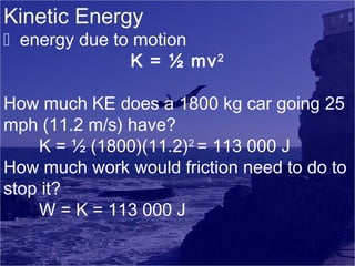 Kinetic Energy

 energy due to motion
K = ½ mv 2
How much KE does a 1800 kg car going 25
mph (11.2 m/s) have?
K = ½ (1800)(11.2)2 = 113 000 J
How much work would friction need to do to
stop it?
W = K = 113 000 J

 
