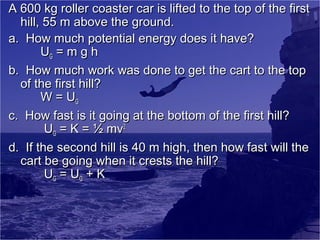 A 600 kg roller coaster car is lifted to the top of the first
hill, 55 m above the ground.
a. How much potential energy does it have?
UG = m g h
b. How much work was done to get the cart to the top
of the first hill?
W = UG
c. How fast is it going at the bottom of the first hill?
UG = K = ½ mv2
d. If the second hill is 40 m high, then how fast will the
cart be going when it crests the hill?
UG = UG + K

 