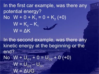 In the first car example, was there any
potential energy?
No W + 0 + K1 = 0 + K2 (+0)
W = K 2 – K1
W = ΔK
In the second example, was there any
kinetic energy at the beginning or the
end?
No W + UG1 + 0 = UG2 + 0 (+0)
W = UG2 – UG1
W = ΔUG

 