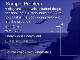 Sample Problem

A disgruntled physics student drops
her book off a 4 story building (12 m),
how fast is the book going before it
hits the ground?
h = 12 m
m = 1.7 kg
h = 12 m
Energy in = Energy out
UG + K = UG + K
Double check with kinematics!

 