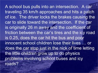 A school bus pulls into an intersection. A car
traveling 35 km/h approaches and hits a patch
of ice. The driver locks the brakes causing the
car to slide toward the intersection. If the car
is originally 26 m away and the coefficient of
friction between the car’s tires and the icy road
is 0.25, does the car hit the bus and poor
innocent school children lose their lives … or
does the car stop just in the nick of time letting
the little children grow up to do physics
problems involving school buses and icy
roads?

 