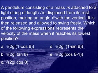 A pendulum consisting of a mass m attached to a
light string of length l is displaced from its rest
position, making an angle θ with the vertical. It is
then released and allowed to swing freely. Which
of the following expressions represents the
velocity of the mass when it reaches its lowest
position?
a. √(2gl(1-cos θ))

d. √(2gl (1-sin θ))

b. √(2gl tan θ)

e. √(2gl(cos θ-1))

c. √(2gl cos θ)

 