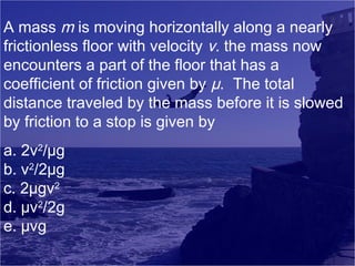 A mass m is moving horizontally along a nearly
frictionless floor with velocity v. the mass now
encounters a part of the floor that has a
coefficient of friction given by µ. The total
distance traveled by the mass before it is slowed
by friction to a stop is given by
a. 2v2/µg
b. v2/2µg
c. 2µgv2
d. µv2/2g
e. µvg

 