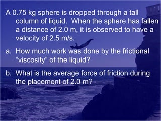 A 0.75 kg sphere is dropped through a tall
column of liquid. When the sphere has fallen
a distance of 2.0 m, it is observed to have a
velocity of 2.5 m/s.
a. How much work was done by the frictional
“viscosity” of the liquid?
b. What is the average force of friction during
the placement of 2.0 m?

 
